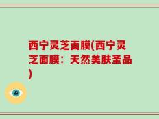 西宁灵芝面膜(西宁灵芝面膜：天然美肤圣品)