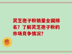灵芝孢子粉销量全国排名？了解灵芝孢子粉的市场竞争情况？