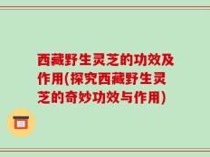 西藏野生灵芝的功效及作用(探究西藏野生灵芝的奇妙功效与作用)