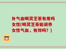 补气血喝灵芝茶有用吗女性(喝灵芝茶能调养女性气血，有效吗？)