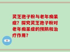 灵芝孢子粉与老年痴呆症？探究灵芝孢子粉对老年痴呆症的预防和治疗作用？