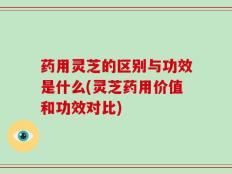 药用灵芝的区别与功效是什么(灵芝药用价值和功效对比)