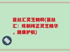 苗丝汇灵芝精粹(苗丝汇：炼制纯正灵芝精华，健康护航)