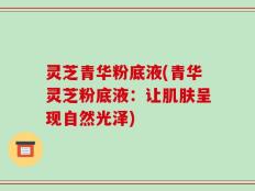灵芝青华粉底液(青华灵芝粉底液：让肌肤呈现自然光泽)