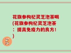 花旗参枸杞灵芝泡茶喝(花旗参枸杞灵芝泡茶：提高免疫力的良方！)