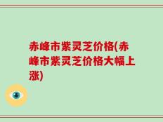 赤峰市紫灵芝价格(赤峰市紫灵芝价格大幅上涨)