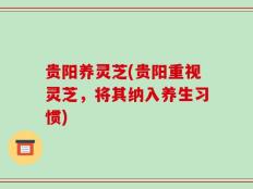贵阳养灵芝(贵阳重视灵芝，将其纳入养生习惯)