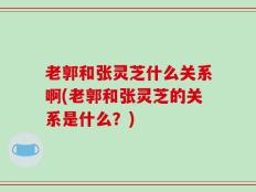 老郭和张灵芝什么关系啊(老郭和张灵芝的关系是什么？)