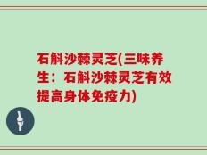 石斛沙棘灵芝(三味养生：石斛沙棘灵芝有效提高身体免疫力)