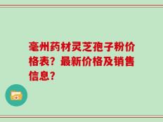 毫州药材灵芝孢子粉价格表？最新价格及销售信息？