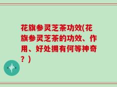 花旗参灵芝茶功效(花旗参灵芝茶的功效、作用、好处拥有何等神奇？)