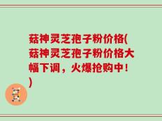 菇神灵芝孢子粉价格(菇神灵芝孢子粉价格大幅下调，火爆抢购中！)