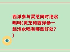 西洋参与灵芝同时泡水喝吗(灵芝和西洋参一起泡水喝有哪些好处？)