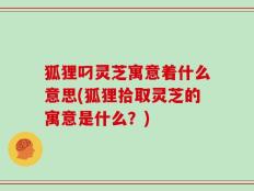 狐狸叼灵芝寓意着什么意思(狐狸拾取灵芝的寓意是什么？)