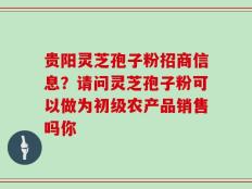 贵阳灵芝孢子粉招商信息？请问灵芝孢子粉可以做为初级农产品销售吗你