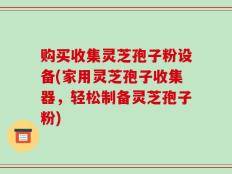 购买收集灵芝孢子粉设备(家用灵芝孢子收集器，轻松制备灵芝孢子粉)