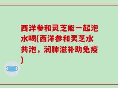 西洋参和灵芝能一起泡水喝(西洋参和灵芝水共泡，润肺滋补助免疫)