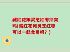 藏红花跟灵芝红枣冲突吗(藏红花和灵芝红枣可以一起食用吗？)