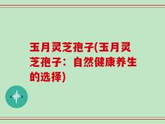 玉月灵芝孢子(玉月灵芝孢子：自然健康养生的选择)