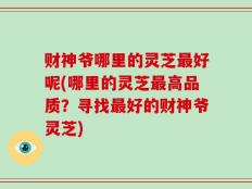 财神爷哪里的灵芝最好呢(哪里的灵芝最高品质？寻找最好的财神爷灵芝)