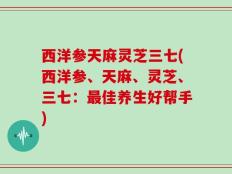 西洋参天麻灵芝三七(西洋参、天麻、灵芝、三七：最佳养生好帮手)