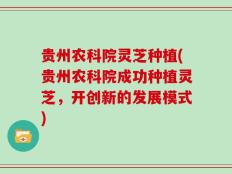 贵州农科院灵芝种植(贵州农科院成功种植灵芝，开创新的发展模式)
