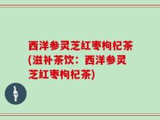 西洋参灵芝红枣枸杞茶(滋补茶饮：西洋参灵芝红枣枸杞茶)