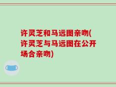 许灵芝和马远图亲吻(许灵芝与马远图在公开场合亲吻)