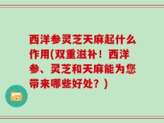 西洋参灵芝天麻起什么作用(双重滋补！西洋参、灵芝和天麻能为您带来哪些好处？)