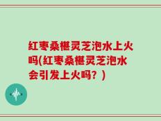 红枣桑椹灵芝泡水上火吗(红枣桑椹灵芝泡水会引发上火吗？)
