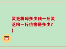 灵芝粉碎多少钱一斤灵芝粉一斤价格是多少？)