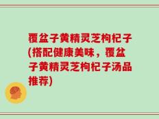 覆盆子黄精灵芝枸杞子(搭配健康美味，覆盆子黄精灵芝枸杞子汤品推荐)