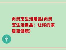 肉灵芝生活用品(肉灵芝生活用品：让你的家居更健康)