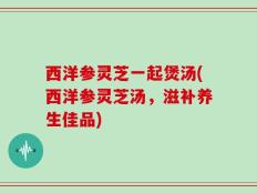 西洋参灵芝一起煲汤(西洋参灵芝汤，滋补养生佳品)