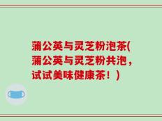 蒲公英与灵芝粉泡茶(蒲公英与灵芝粉共泡，试试美味健康茶！)