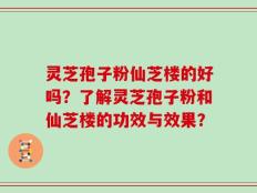 灵芝孢子粉仙芝楼的好吗？了解灵芝孢子粉和仙芝楼的功效与效果？