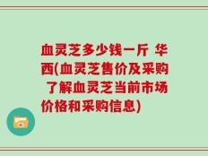 血灵芝多少钱一斤 华西(血灵芝售价及采购 了解血灵芝当前市场价格和采购信息)