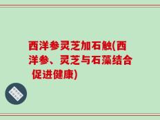 西洋参灵芝加石触(西洋参、灵芝与石藻结合 促进健康)