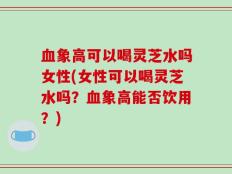 血象高可以喝灵芝水吗女性(女性可以喝灵芝水吗？血象高能否饮用？)