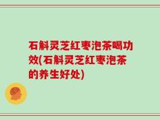 石斛灵芝红枣泡茶喝功效(石斛灵芝红枣泡茶的养生好处)