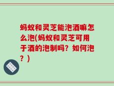 蚂蚁和灵芝能泡酒嘛怎么泡(蚂蚁和灵芝可用于酒的泡制吗？如何泡？)