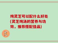 炖灵芝可以配什么好处(灵芝炖汤的营养与功效，推荐搭配佳品)