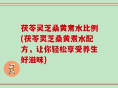 茯苓灵芝桑黄煮水比例(茯苓灵芝桑黄煮水配方，让你轻松享受养生好滋味)