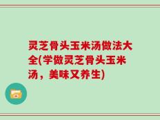 灵芝骨头玉米汤做法大全(学做灵芝骨头玉米汤，美味又养生)