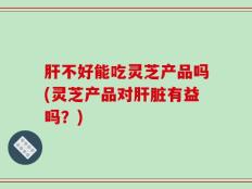 肝不好能吃灵芝产品吗(灵芝产品对肝脏有益吗？)