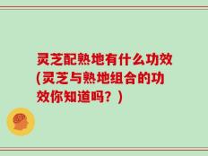 灵芝配熟地有什么功效(灵芝与熟地组合的功效你知道吗？)