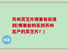苏州灵芝片哪里有买得到(哪里能购买到苏州出产的灵芝片？)