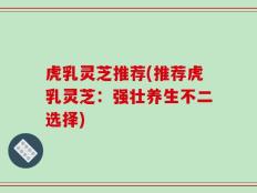 虎乳灵芝推荐(推荐虎乳灵芝：强壮养生不二选择)