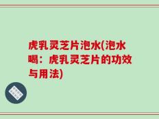 虎乳灵芝片泡水(泡水喝：虎乳灵芝片的功效与用法)
