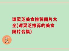 谭灵芝美食推荐图片大全(谭灵芝推荐的美食图片合集)